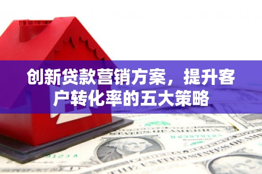 临泉创新贷款营销方案，提升客户转化率的五大策略