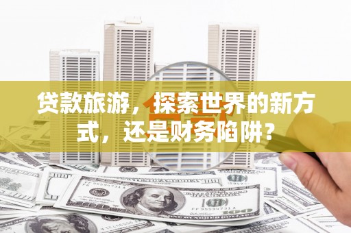 临泉贷款旅游，探索世界的新方式，还是财务陷阱？